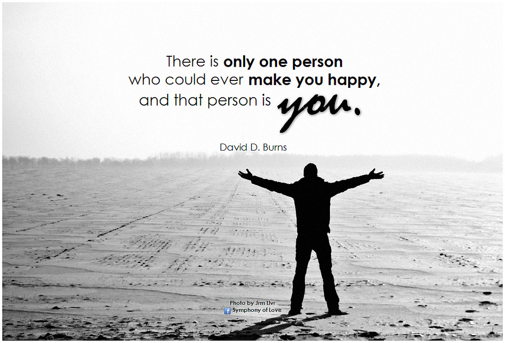 David D. Burns There is only one person who could ever make you happy, and that person is you