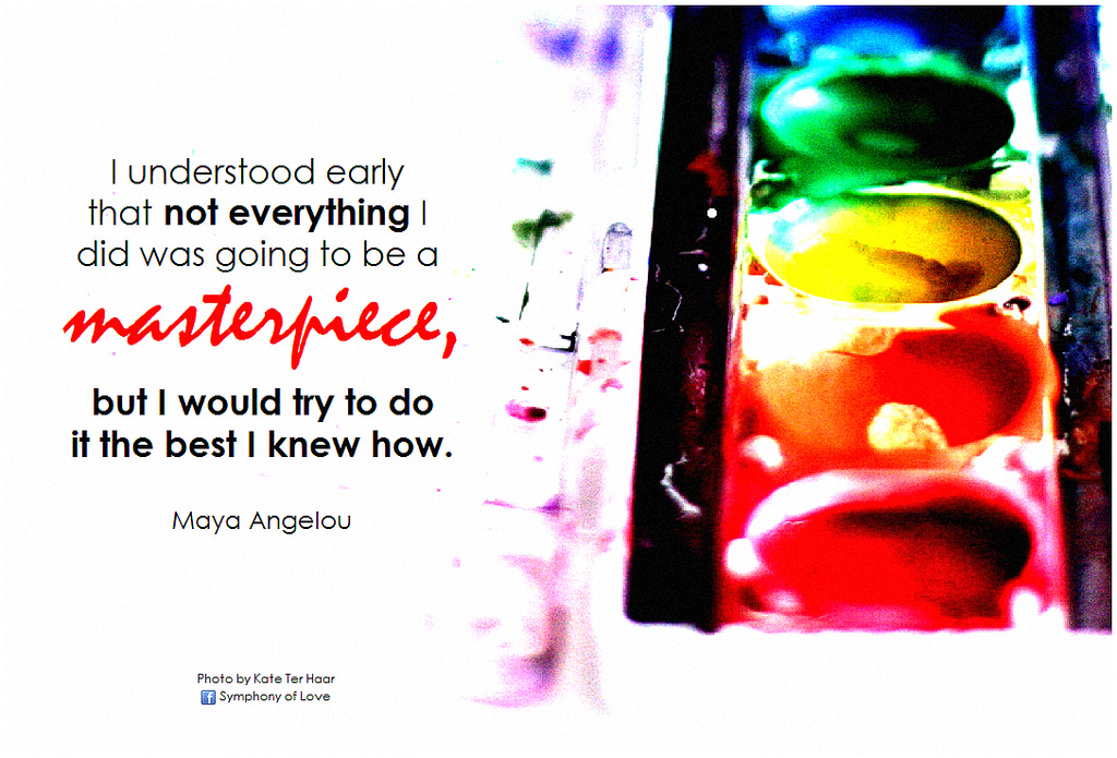 Maya Angelou I understood early that not everything I did was going to be a masterpiece, but I would try to do it the best I knew how